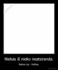 Niekas iš nieko neatsiranda. - Niekas irgi - Kažkas.