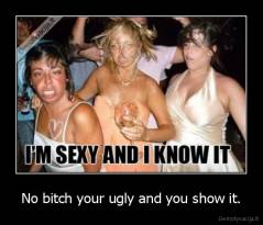 No bitch your ugly and you show it. - 