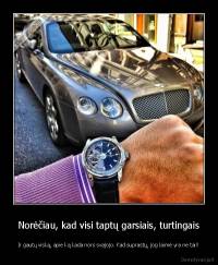 Norėčiau, kad visi taptų garsiais, turtingais - Ir gautų viską, apie ką kada nors svajojo. Kad suprastų, jog laimė yra ne tai!!