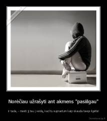 Norėčiau užrašyti ant akmens "pasiilgau" -  ir tada, - mesti jį tau į veidą, kad tu suprastum kaip skauda tavęs ilgėtis!