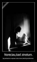 Noreciau,kad zinotum. - Jog,kazkada tos svajones kurias kurem,atrode igivendinamos..