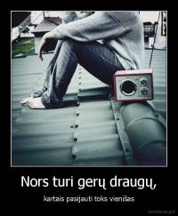 Nors turi gerų draugų, - kartais pasijauti toks vienišas