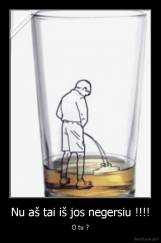 Nu aš tai iš jos negersiu !!!! - O tu ?