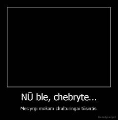 NŪ ble, chebryte... - Mes yrgi mokam chulturingai tūsintis.