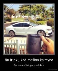 Nu ir px , kad mašina kaimyno - Pas mane užtat yra puodukas!