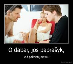 O dabar, jos paprašyk, - kad pakeistų mane..