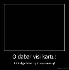 O dabar visi kartu: - Aš širdyje labai myliu savo mamą!