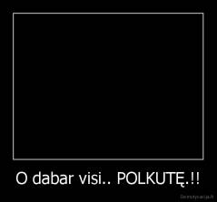 O dabar visi.. POLKUTĘ.!! - 