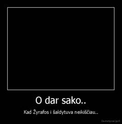 O dar sako.. - Kad Žyrafos i šaldytuva neikiščiau..