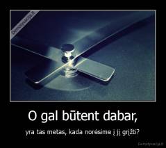 O gal būtent dabar, - yra tas metas, kada norėsime į jį grįžti?