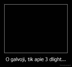 O galvoji, tik apie 3 dlight... - 