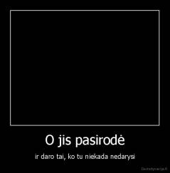 O jis pasirodė - ir daro tai, ko tu niekada nedarysi