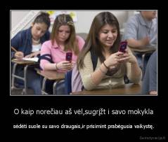 O kaip norečiau aš vėl,sugrįžt i savo mokykla - sėdėti suole su savo draugais,ir prisimint prabėgusia vaikystę.