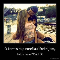 O kartais taip norėčiau išrėkti jam, - kad jis mano PASAULIS!