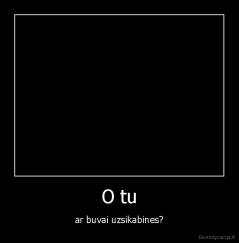 O tu - ar buvai uzsikabines?