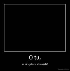 O tu, - ar išdrįstum atsisėsti?