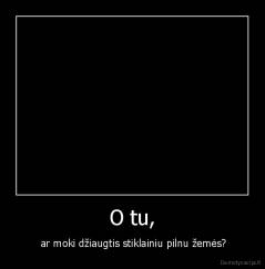 O tu, -  ar moki džiaugtis stiklainiu pilnu žemės?