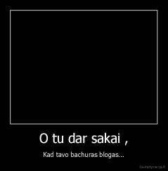 O tu dar sakai , - Kad tavo bachuras blogas...