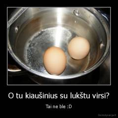 O tu kiaušinius su lukštu virsi? - Tai ne ble :D