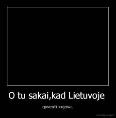O tu sakai,kad Lietuvoje  - gyventi xujova.