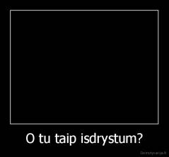 O tu taip isdrystum? - 