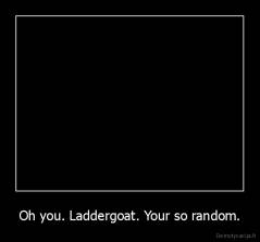 Oh you. Laddergoat. Your so random. - 