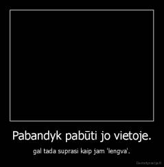 Pabandyk pabūti jo vietoje. - gal tada suprasi kaip jam 'lengva'.