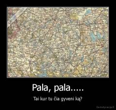 Pala, pala..... - Tai kur tu čia gyveni ką?