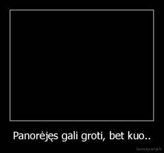 Panorėjęs gali groti, bet kuo.. - 