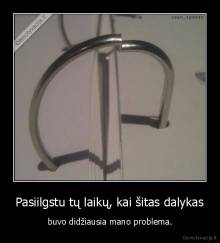Pasiilgstu tų laikų, kai šitas dalykas - buvo didžiausia mano problema.