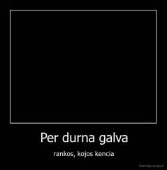Per durna galva - rankos, kojos kencia