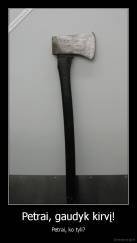 Petrai, gaudyk kirvį! - Petrai, ko tyli?