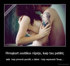 Pirmąkart susitikus rūpėjo, kaip tau patikti; - tada  kaip priversti pamilti; o dabar - kaip neprarasti Tavęs...