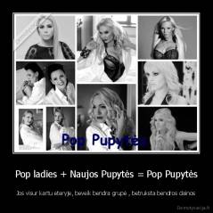Pop ladies + Naujos Pupytės = Pop Pupytės - Jos visur kartu eteryje, beveik bendra grupė , betruksta bendros dainos