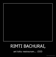 RIMTI BACHURAI, - ant tokiu nesiraunam... :DDD