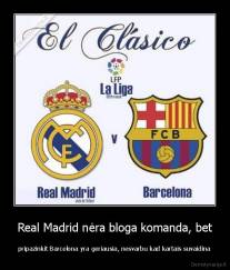 Real Madrid nėra bloga komanda, bet - pripazinkit Barcelona yra geriausia, nesvarbu kad kartais suvaidina