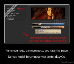 Remember kids, the more posts you have the bigger - Tai vat kodel forumuose visi tokie aktyvūs..