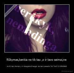 Rūkymas,kenkia ne tik tau ,o ir tavo seimai,ne  - ne tik tavo šeimai ,o ir draugams.Draugai- tai tavo pasaulis.TAI TAVO GYVENIMAS