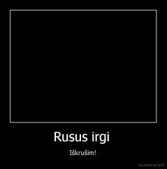Rusus irgi  - Iškrušim!