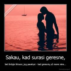 Sakau, kad surasi geresne, - bet širdyje tikiuosi, jog pasakysi - kad geresnių už mane nėra...