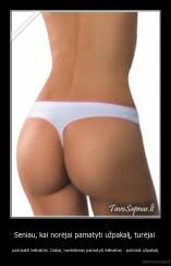 Seniau, kai norėjai pamatyti užpakalį, turėjai  - patraukti kelnaites. Dabar, norėdamas pamatyti kelnaites - patrauk užpakalį.