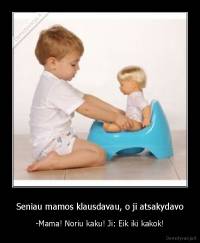 Seniau mamos klausdavau, o ji atsakydavo - -Mama! Noriu kaku! Ji: Eik iki kakok!