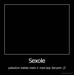 Sexole - palaukim keleta metu ir mes taip darysim ;D