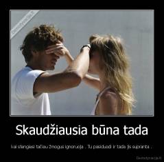 Skaudžiausia būna tada - kai stengiesi tačiau žmogus ignoruoja . Tu pasiduodi ir tada jis supranta .