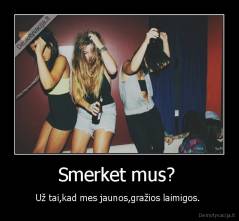 Smerket mus?  - Už tai,kad mes jaunos,gražios laimigos. 