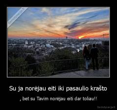 Su ja norėjau eiti iki pasaulio krašto - , bet su Tavim norėjau eiti dar toliau!!