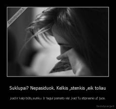 Suklupai? Nepasiduok. Kelkis ,stenkis ,eik toliau - ,kad ir kaip būtų sunku. Ir tegul pamato visi ,kad Tu stipresnė už juos.