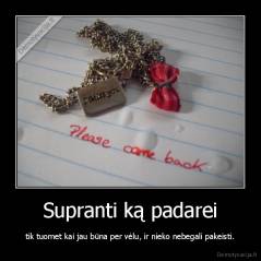Supranti ką padarei - tik tuomet kai jau būna per vėlu, ir nieko nebegali pakeisti.