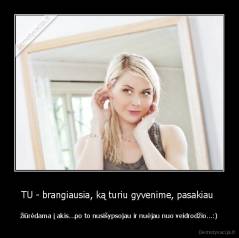 TU - brangiausia, ką turiu gyvenime, pasakiau  - žiūrėdama į akis...po to nusišypsojau ir nuėjau nuo veidrodžio...:)