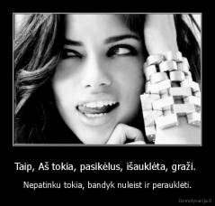 Taip, Aš tokia, pasikėlus, išauklėta, graži.  - Nepatinku tokia, bandyk nuleist ir perauklėti.